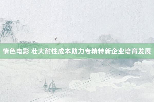 情色电影 壮大耐性成本助力专精特新企业培育发展
