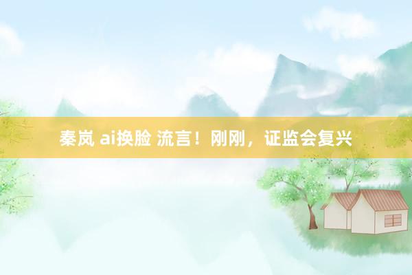 秦岚 ai换脸 流言！刚刚，证监会复兴