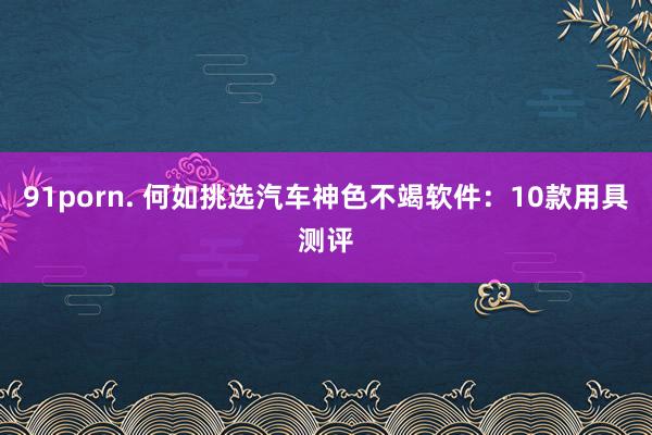 91porn. 何如挑选汽车神色不竭软件：10款用具测评
