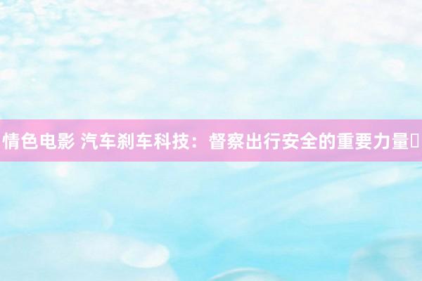 情色电影 汽车刹车科技：督察出行安全的重要力量​