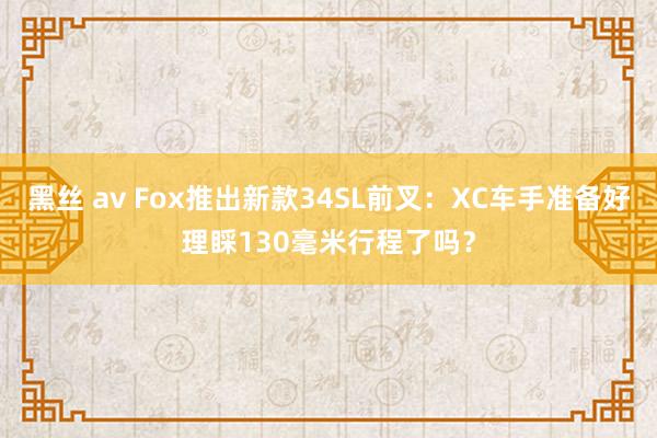 黑丝 av Fox推出新款34SL前叉：XC车手准备好理睬130毫米行程了吗？