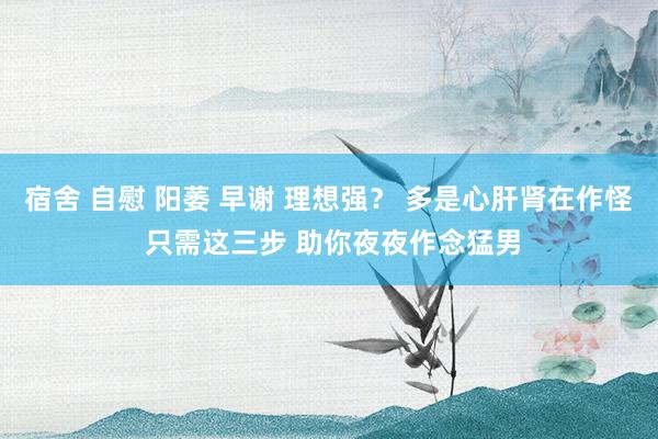 宿舍 自慰 阳萎 早谢 理想强？ 多是心肝肾在作怪 只需这三步 助你夜夜作念猛男