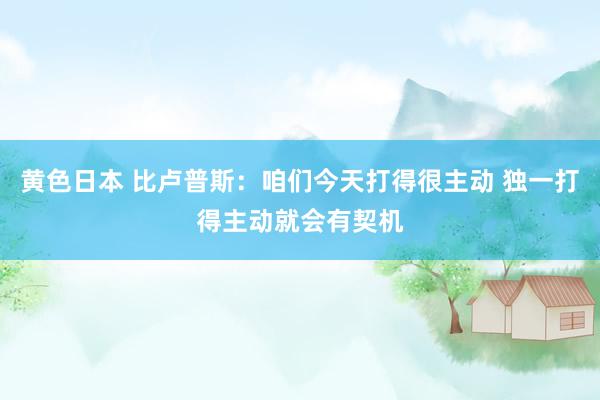 黄色日本 比卢普斯：咱们今天打得很主动 独一打得主动就会有契机