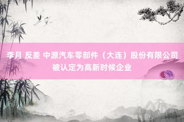 李月 反差 中源汽车零部件（大连）股份有限公司被认定为高新时候企业