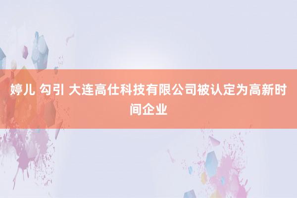 婷儿 勾引 大连高仕科技有限公司被认定为高新时间企业