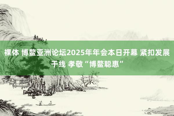 裸体 博鳌亚洲论坛2025年年会本日开幕 紧扣发展干线 孝敬“博鳌聪惠”