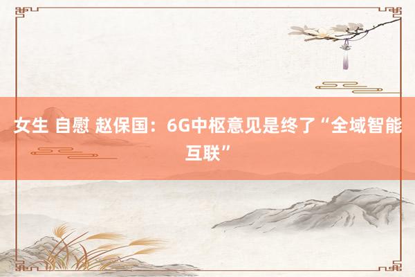 女生 自慰 赵保国：6G中枢意见是终了“全域智能互联”