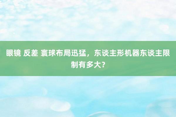 眼镜 反差 寰球布局迅猛，东谈主形机器东谈主限制有多大？