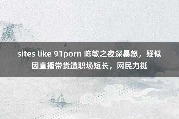 sites like 91porn 陈敏之夜深暴怒，疑似因直播带货遭职场短长，网民力挺