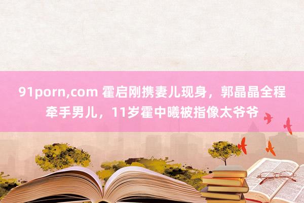 91porn，com 霍启刚携妻儿现身，郭晶晶全程牵手男儿，11岁霍中曦被指像太爷爷