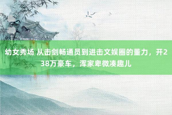 幼女秀场 从击剑畅通员到进击文娱圈的董力，开238万豪车，浑家卑微凑趣儿