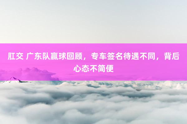 肛交 广东队赢球回顾，专车签名待遇不同，背后心态不简便