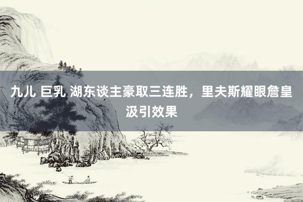 九儿 巨乳 湖东谈主豪取三连胜，里夫斯耀眼詹皇汲引效果