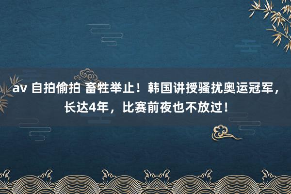 av 自拍偷拍 畜牲举止！韩国讲授骚扰奥运冠军，长达4年，比赛前夜也不放过！