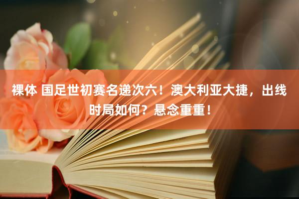 裸体 国足世初赛名递次六！澳大利亚大捷，出线时局如何？悬念重重！