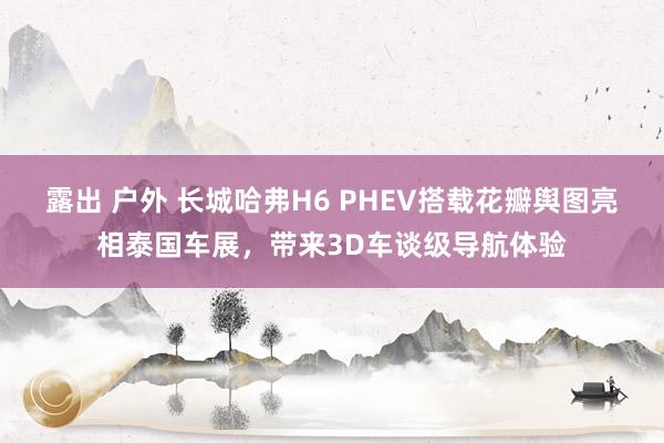露出 户外 长城哈弗H6 PHEV搭载花瓣舆图亮相泰国车展，带来3D车谈级导航体验