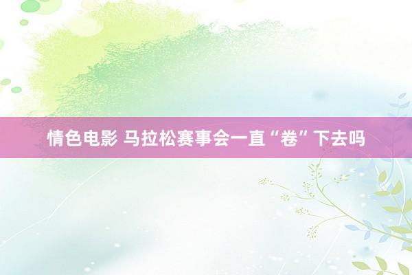 情色电影 马拉松赛事会一直“卷”下去吗