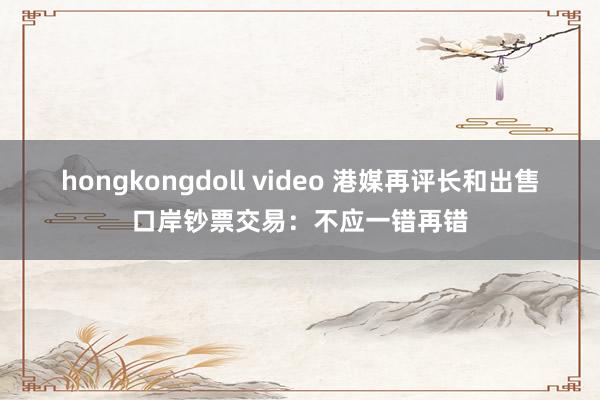 hongkongdoll video 港媒再评长和出售口岸钞票交易：不应一错再错