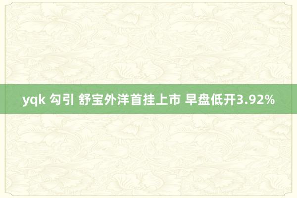 yqk 勾引 舒宝外洋首挂上市 早盘低开3.92%