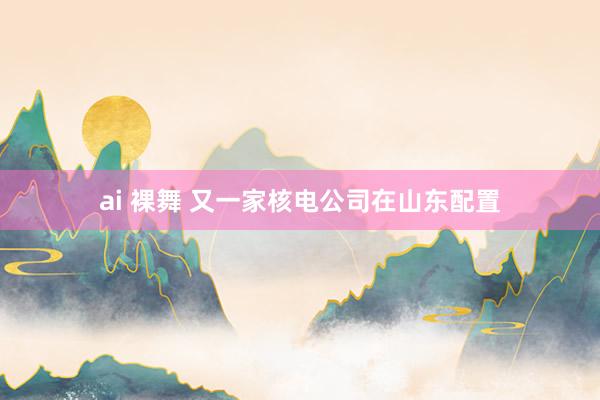 ai 裸舞 又一家核电公司在山东配置