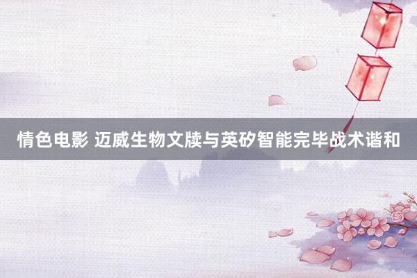 情色电影 迈威生物文牍与英矽智能完毕战术谐和