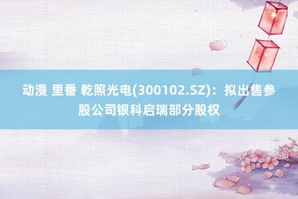 动漫 里番 乾照光电(300102.SZ)：拟出售参股公司银科启瑞部分股权