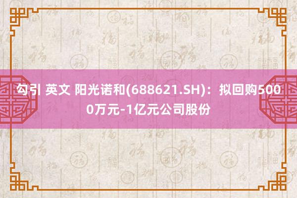 勾引 英文 阳光诺和(688621.SH)：拟回购5000万元-1亿元公司股份