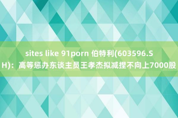 sites like 91porn 伯特利(603596.SH)：高等惩办东谈主员王孝杰拟减捏不向上7000股