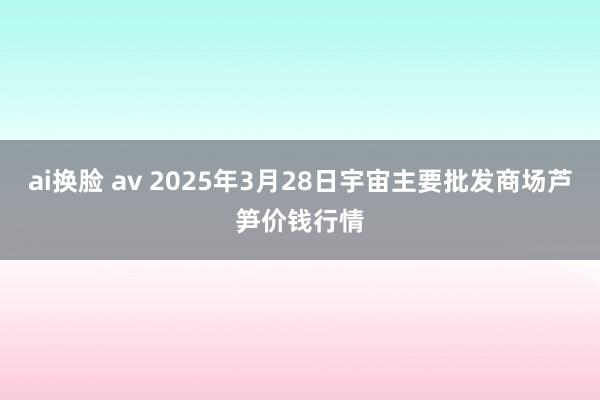ai换脸 av 2025年3月28日宇宙主要批发商场芦笋价钱行情