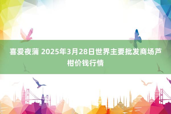 喜爱夜蒲 2025年3月28日世界主要批发商场芦柑价钱行情