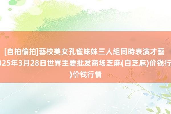 [自拍偷拍]藝校美女孔雀妹妹三人組同時表演才藝 2025年3月28日世界主要批发商场芝麻(白芝麻)价钱行情