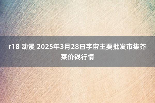 r18 动漫 2025年3月28日宇宙主要批发市集芥菜价钱行情
