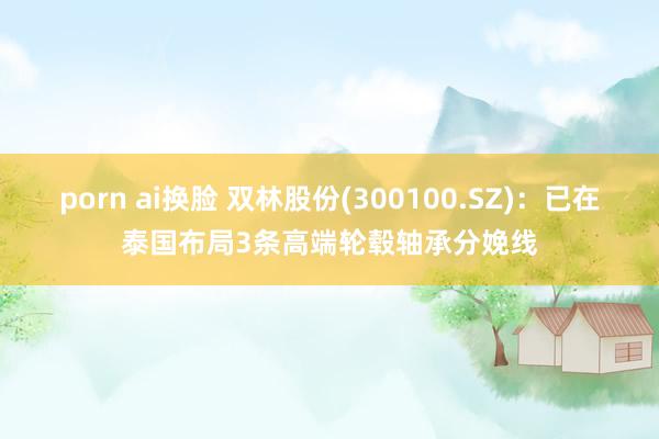 porn ai换脸 双林股份(300100.SZ)：已在泰国布局3条高端轮毂轴承分娩线
