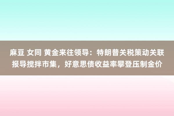 麻豆 女同 黄金来往领导：特朗普关税策动关联报导搅拌市集，好意思债收益率攀登压制金价