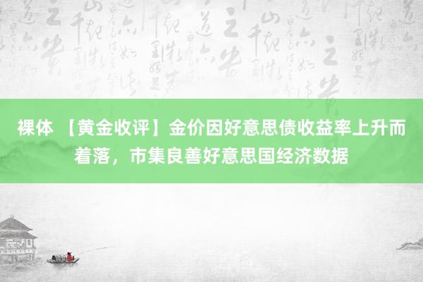 裸体 【黄金收评】金价因好意思债收益率上升而着落，市集良善好意思国经济数据