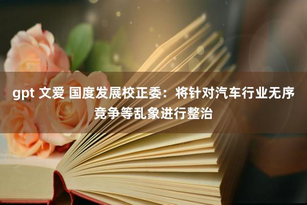 gpt 文爱 国度发展校正委：将针对汽车行业无序竞争等乱象进行整治