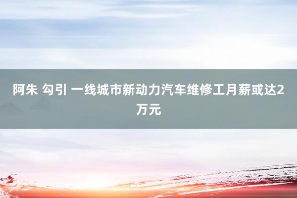 阿朱 勾引 一线城市新动力汽车维修工月薪或达2万元