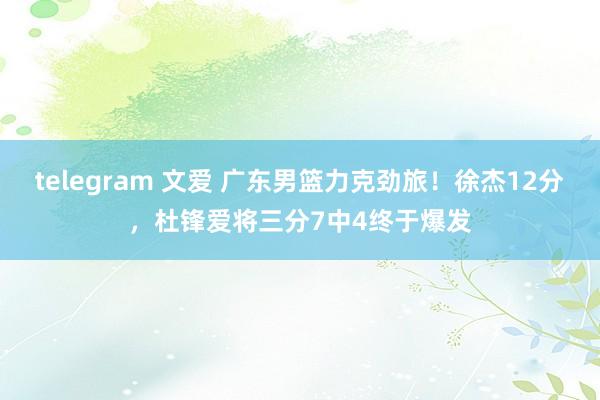 telegram 文爱 广东男篮力克劲旅！徐杰12分，杜锋爱将三分7中4终于爆发