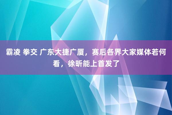 霸凌 拳交 广东大捷广厦，赛后各界大家媒体若何看，徐昕能上首发了