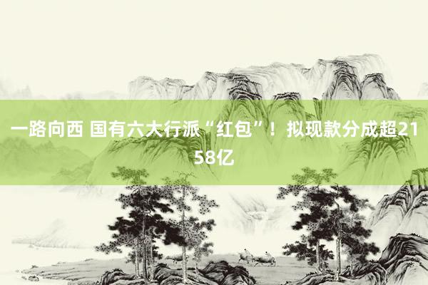 一路向西 国有六大行派“红包”！拟现款分成超2158亿