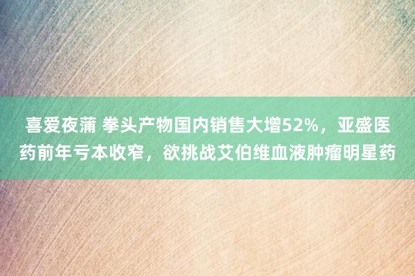 喜爱夜蒲 拳头产物国内销售大增52%，亚盛医药前年亏本收窄，欲挑战艾伯维血液肿瘤明星药