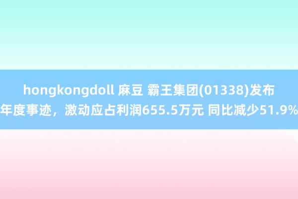 hongkongdoll 麻豆 霸王集团(01338)发布年度事迹，激动应占利润655.5万元 同比减少51.9%