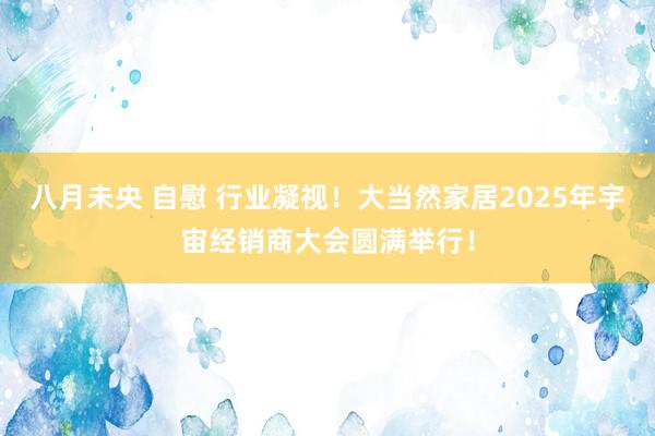 八月未央 自慰 行业凝视！大当然家居2025年宇宙经销商大会圆满举行！