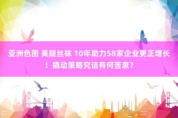 亚洲色图 美腿丝袜 10年助力58家企业更正增长！撬动策略究诘有何苦衷？