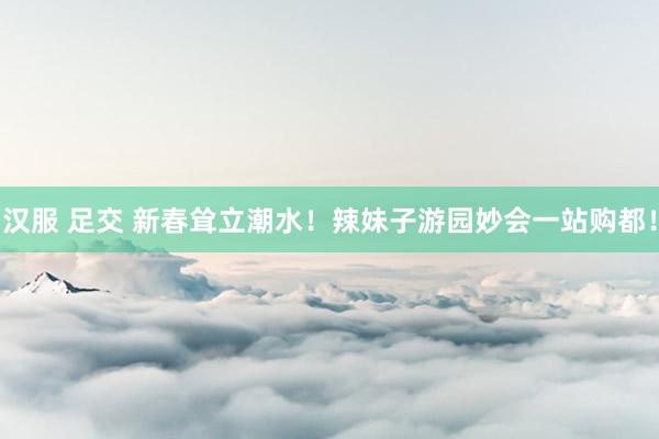 汉服 足交 新春耸立潮水！辣妹子游园妙会一站购都！
