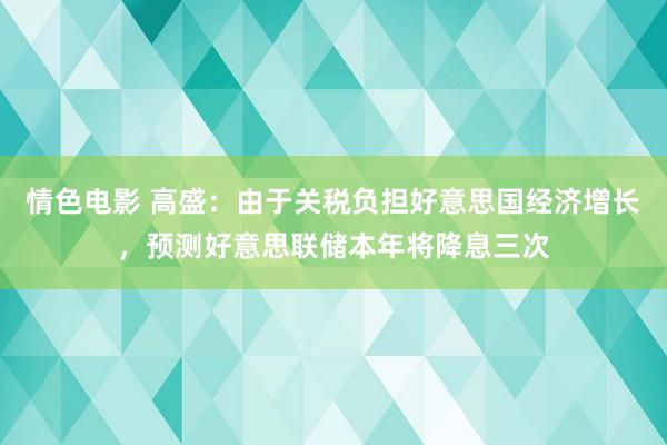 情色电影 高盛：由于关税负担好意思国经济增长，预测好意思联储本年将降息三次