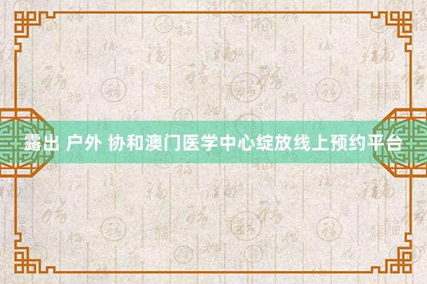 露出 户外 协和澳门医学中心绽放线上预约平台