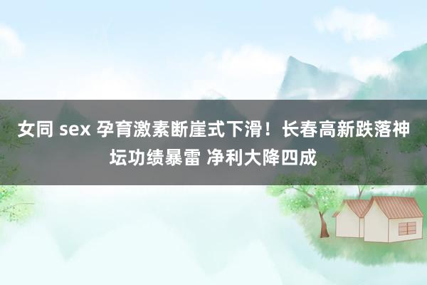 女同 sex 孕育激素断崖式下滑！长春高新跌落神坛功绩暴雷 净利大降四成