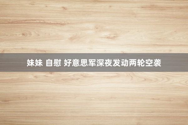 妹妹 自慰 好意思军深夜发动两轮空袭