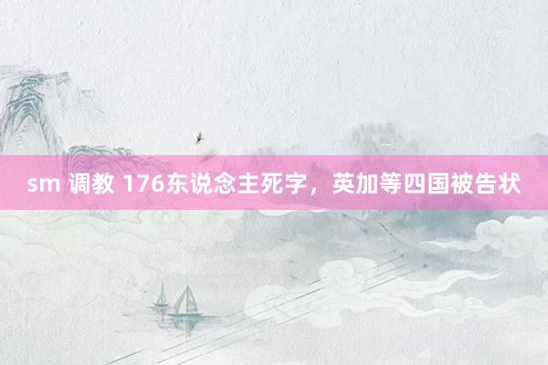 sm 调教 176东说念主死字，英加等四国被告状